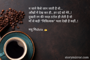 न जाने कैसे जान जाती है वो...
आँखों में देख कर ही.. हर दर्द को मेरे..! 
दुखती रग की नब्ज़ टटोल ही लेती है वो 
माँ से बड़ी "चिकित्सक" भला देखी है कहीं..! 

मधु मिshra ✍️