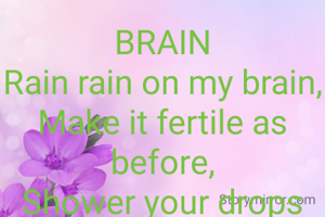 BRAIN
Rain rain on my brain,
Make it fertile as before,
Shower your drops upon my brain grain,
Escalate it's engine, leave people adore.
Thinking a lot is what I don't want,
Battling with thoughts makes me hectic,
Making decisions leaves me pant.

Lydia Nzunguli
(Kenya)
