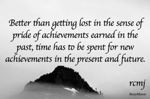Better than getting lost in the sense of pride of achievements earned in the past, time has to be spent for new achievements in the present and future.

rcmj