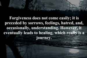 Forgiveness does not come easily; it is preceded by sorrows, feelings, hatred, and, occasionally, understanding. However, it eventually leads to healing, which really is a journey.