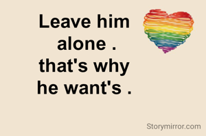 Leave him
 alone .
that's why
he want's .

