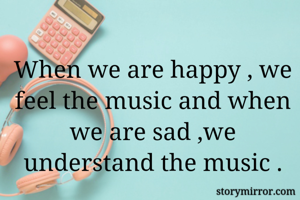 When we are happy , we feel the music and when we are sad ,we understand the music .
