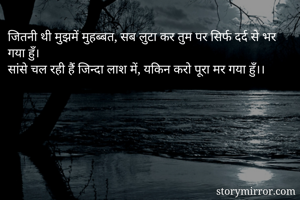 जितनी थी मुझमें मुहब्बत, सब लुटा कर तुम पर सिर्फ दर्द से भर गया हुँ।
सांसे चल रही हैं जिन्दा लाश में, यकिन करो पूरा मर गया हुँ।।