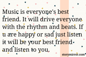 Music is everyone's best friend. It will drive everyone with the rhythm and beats. If u are happy or sad just listen it will be your best friend and listen to you.