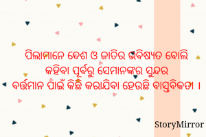 ପିଲାମାନେ ଦେଶ ଓ ଜାତିର ଭବିଷ୍ୟତ ବୋଲି କହିବା ପୂର୍ବରୁ ସେମାନଙ୍କର ସୁନ୍ଦର
ବର୍ତ୍ତମାନ ପାଇଁ କିଛି କରାଯିବା ହେଉଛି ବାସ୍ତବିକତା ।