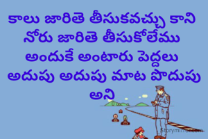 కాలు జారితె తీసుకవచ్చు కాని 
నోరు జారితె తీసుకోలేము 
అందుకే అంటారు పెద్దలు 
అదుపు అదుపు మాట పొదుపు అని 