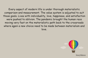 Every aspect of modern life is under thorough materialistic comparison and measurement. The value system is adjusted to suit those goals. Lives with individuality, love, happiness, and satisfaction were pushed to oblivion. The pandemic brought the human race moving very fast on the materialistic path back to the crossroads where again a new choice need to be made between materialism and love.