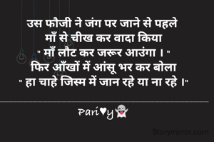 उस फौजी ने जंग पर जाने से पहले 
माँ से चीख कर वादा किया
" माँ लौट कर जरूर आउंगा । "
फिर आँखों में आंसू भर कर बोला
" हा चाहे जिस्म में जान रहे या ना रहे ।"
___________________________________________
Pari♥y👻