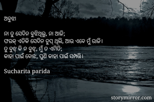 ଅବୁଝା

ନା ତୁ ସେଦିନ ବୁଝିଥିଲୁ, ନା ଆଜି;
ଫରକ୍ ଏତିକି ସେଦିନ ଚୁପ୍ ଥିଲି, ଆଉ ଏବେ ମୁଁ ରାଜି। 
ତୁ ବୁଝ୍ କି ନ ବୁଝ୍, ମୁଁ ତ ଏମିତି;
କାହା ପାଇଁ ବୋଝ, ପୁଣି କାହା ପାଇଁ ସମ୍ପତ୍ତି। 

Sucharita parida