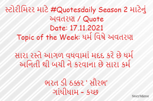 સ્ટોરીમિરર માટે #Quotesdaily Season 2 માટેનું અવતરણ / Quote
Date: 17.11.2021
Topic of the Week: ધર્મ વિષે અવતરણ

સારા રસ્તે આગળ વધવામાં મદદ કરે છે ધર્મ
અનિતી થી બચી ને કરવાના છે સારા કર્મ

ભરત ડી ઠક્કર ‘ સૌરભ’
ગાંધીધામ – કચ્છ