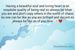 Having a beautiful soul and loving heart is an exquisite quality of being real so always be what you are and don't copy others in the world of chaos no one can be like as you are brilliant and decent so always be like as of you now  🌼❤️