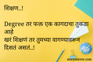 शिक्षण..!

Degree तर फक्त एक कागदाचा तुकडा आहे
खरं शिक्षणं तर तुमच्या वागण्यावरून दिसतं असतं..!