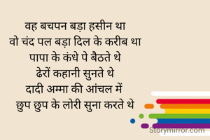 वह बचपन बड़ा हसीन था
वो चंद पल बड़ा दिल के करीब था
पापा के कंधे पे बैठते थे
ढेरों कहानी सुनते थे
दादी अम्मा की आंचल में 
छुप छुप के लोरी सुना करते थे