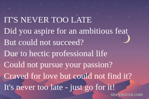 IT'S NEVER TOO LATE 
Did you aspire for an ambitious feat
But could not succeed?
Due to hectic professional life
Could not pursue your passion?
Craved for love but could not find it?
It's never too late - just go for it!