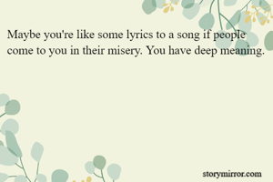 Maybe you're like some lyrics to a song if people come to you in their misery. You have deep meaning.