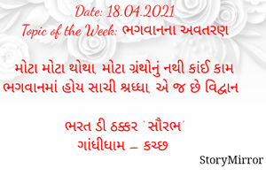 સ્ટોરીમિરર માટે #Quotesdaily Season 2 માટેનું અવતરણ / Quote

Date: 18.04.2021
Topic of the Week: ભગવાનના અવતરણ

મોટા મોટા થોથા, મોટા ગ્રંથોનું નથી કાંઈ કામ
ભગવાનમાં હોય સાચી શ્રધ્ધા, એ જ છે વિદ્વાન

ભરત ડી ઠક્કર ‘ સૌરભ’
ગાંધીધામ – કચ્છ