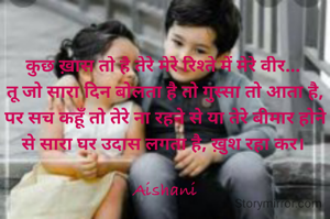 कुछ ख़ास तो है तेरे मेरे रिश्ते में मेरे वीर... 
तू जो सारा दिन बोलता है तो गुस्सा तो आता है, पर सच कहूँ तो तेरे ना रहने से या तेरे बीमार होने से सारा घर उदास लगता है, ख़ुश रहा कर। 

Aishani