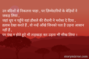 उन बंदिशों से निकलना चाहा , पर ज़िम्मेदारियों के बेड़ियों ने जकड़ लिया ,
जहां धूप न पहुँचे वहां हौसले की रौशनी ने भरोसा दे दिया ,
ख़्वाब देखा करते हैं , वो नन्हें आँखे जिनको पता है उड़ना आसान नहीं हैं ,
पर पंख न होते हुऐ भी लड़खड़ा कर उड़ना भी सीख लिया । 