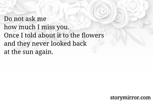 Do not ask me
how much I miss you.
Once I told about it to the flowers
and they never looked back
at the sun again.
