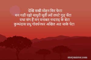 देखि सखी मोहन सिर फेटा 
मन गडी रह्यो माधुरी मूर्ती ज्यों लपटे गुड़ चेंटा 
राधा संग हैं मन मनाबत नन्दराइ के बेटा 
कुम्भंदास प्रभु गोवर्धनधर अखिल अड जाके पेटा
