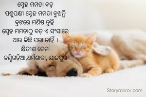 ସ୍ନେହ ମମତା ବଡ଼
ପଶୁପକ୍ଷୀ ସ୍ନେହ ମମତା ବୁଝନ୍ତି
ବୁଝରେ ମଣିଷ ତୁହି 
ସ୍ନେହ ମମତାଠୁ ବଡ଼ ଏ ସଂସାରେ
ଆଉ କିଛି ପରା ନାହିଁ ।
କ୍ଷିତୀଶ ଜେନା
କଣ୍ଟିଗଡ଼ିଆ,ଧର୍ମଶାଳା, ଯାଜପୁର