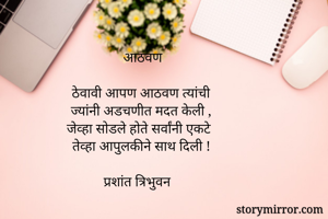 आठवण

ठेवावी आपण आठवण त्यांची
ज्यांनी अडचणीत मदत केली ,
जेव्हा सोडले होते सर्वांनी एकटे
तेव्हा आपुलकीने साथ दिली !

प्रशांत त्रिभुवन