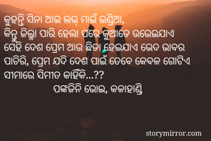 କୁହନ୍ତି ସିନା ଆଇ ଲଭ୍ ମାଇଁ ଇଣ୍ଡିଆ,
କିନ୍ତୁ ଜିଲ୍ଳା ପାରି ହେଲା ପରେ କୁଆଡେ ଉଭେଇଯାଏ
ସେହି ଦେଶ ପ୍ରେମ ଆଉ ଛିଡା ହେଇଯାଏ ଭେଦ ଭାବର ପାଚିରି, ପ୍ରେମ ଯଦି ଦେଶ ପାଇଁ ତେବେ କେବଳ ଗୋଟିଏ ସୀମାରେ ସିମୀତ କାହିଁକି...?? 
                  ପଙ୍କଜିନି ଭୋଇ, କଳାହାଣ୍ଡି