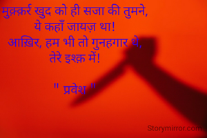 मुक़्क़र्र खुद को ही सजा की तुमने,
ये कहाँ जायज़ था!
आख़िर, हम भी तो गुनहगार थे,
तेरे इश्क़ में!

" प्रवेश "