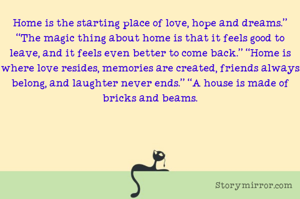 Home is the starting place of love, hope and dreams.” “The magic thing about home is that it feels good to leave, and it feels even better to come back.” “Home is where love resides, memories are created, friends always belong, and laughter never ends.” “A house is made of bricks and beams.