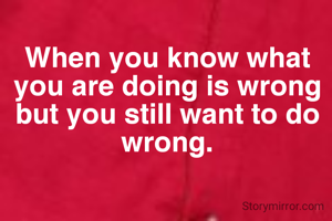 When you know what you are doing is wrong but you still want to do wrong.