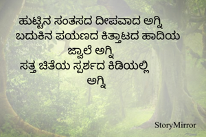 ಹುಟ್ಟಿನ ಸಂತಸದ ದೀಪವಾದ ಅಗ್ನಿ 
ಬದುಕಿನ ಪಯಣದ ಕಿತ್ತಾಟದ ಹಾದಿಯ ಜ್ವಾಲೆ ಅಗ್ನಿ 
ಸತ್ತ ಚಿತೆಯ ಸ್ಪರ್ಶದ ಕಿಡಿಯಲ್ಲಿ ಅಗ್ನಿ 