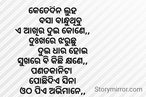 କେତେଦିନ ଲୁହ
       ବସା ବାନ୍ଧୁଥିବୁ
ଏ ଆଖିର ଦୁଇ କୋଣେ,,
ଦୁଃଖରେ ଝରୁଛୁ
         ଦୁଇ ଧାର ହୋଇ
ସୁଖରେ ବି କିଛି କ୍ଷଣେ,,
ପଣତକାନିଟା 
ପୋଛିଦିଏ ସିନା
ଓଠ ପିଏ ଅଭିମାନେ,,