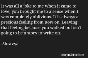 It was all a joke to me when it came to love, you brought me to a sense when I was completely oblivious. It is always a precious feeling from now on. Leaving that feeling because you walked out isn't going to be a story to write on.

-Shravya