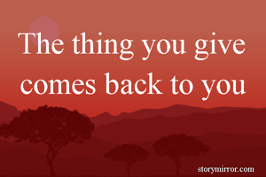 The thing you give comes back to you