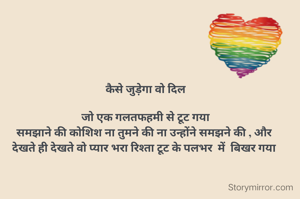  कैसे जुड़ेगा वो दिल
 
 जो एक गलतफहमी से टूट गया
समझाने की कोशिश ना तुमने की ना उन्होंने समझने की , और
देखते ही देखते वो प्यार भरा रिश्ता टूट के पलभर  में  बिखर गया
