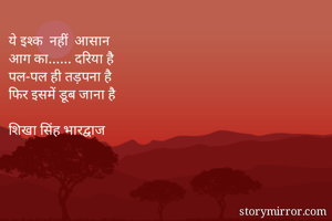ये इश्क  नहीं  आसान
आग का...... दरिया है 
पल-पल ही तड़पना है
फिर इसमें डूब जाना है

शिखा सिंह भारद्वाज
