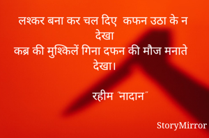 लश्कर बना कर चल दिए  कफन उठा के न देखा
कब्र की मुश्किलें गिना दफन की मौज मनाते देखा।
        
           रहीम "नादान" 