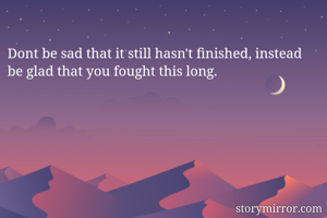 Dont be sad that it still hasn't finished, instead be glad that you fought this long.