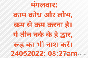 मंगलवार:
काम क्रोध और लोभ, 
कम से कम करना है। 
ये तीन नर्क के है द्वार, 
रूह का भी नाश करें। 
24052022: 08:27am