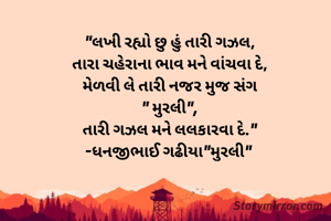 "લખી રહ્યો છુ હું તારી ગઝલ,
તારા ચહેરાના ભાવ મને વાંચવા દે,
મેળવી લે તારી નજર મુજ સંગ
" મુરલી",
તારી ગઝલ મને લલકારવા દે."
-ધનજીભાઈ ગઢીયા"મુરલી" 