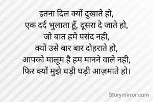 इतना दिल क्यों दुखाते हो,
एक दर्द भुलाता हूँ, दूसरा दे जाते हो,
जो बात हमे पसंद नही,
क्यों उसे बार बार दोहराते हो,
आपको मालूम है हम मानने वाले नही,
फिर क्यों मुझे घड़ी घड़ी आज़माते हो।