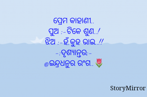 ପ୍ରେମ କାହାଣୀ..
ପୁଅ :-ଟିକେ ଶୁଣ..!
ଝିଅ :-ହଁ,କୁହ ଭାଇ..!!
    -:ଦୃଶ୍ୟାନ୍ତର:-
@ଇନ୍ଦ୍ରଧନୁର ରଂଗ..🌷
