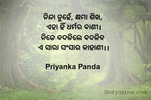 ‎ନିନ୍ଦା ନୁହେଁ, କ୍ଷମା ଶିଖ, 
ଏହା ହିଁ ଧର୍ମର ବାଣୀ।
‎ନିଜେ ବଦଳିଲେ ବଦଳିବ 
ଏ ସାରା ସଂସାର କାହାଣୀ।।

Priyanka Panda 
‎