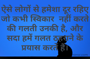 ऐसे लोगों से हमेशा दूर रहिए जो कभी स्विकार  नहीं करते की गलती उनकी है, और सदा हमें गलत ठहराने के प्रयास करतें हैं।