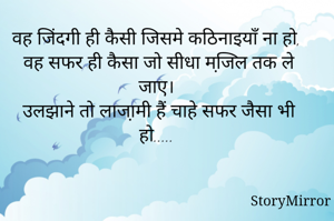 वह जिंदगी ही कैसी जिसमे कठिनाइयाँ ना हो, 
वह सफर ही कैसा जो सीधा मजि़ल तक ले जाए। 
उलझाने तो लाजा़मी हैं चाहे सफर जैसा भी हो..... 