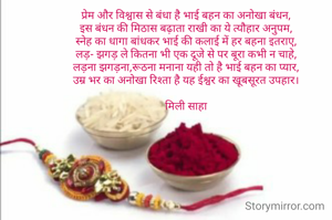 प्रेम और विश्वास से बंधा है भाई बहन का अनोखा बंधन,
इस बंधन की मिठास बढ़ाता राखी का ये त्यौहार अनुपम,
स्नेह का धागा बांधकर भाई की कलाई में हर बहना इतराए,
लड़- झगड़ ले कितना भी एक दूजे से पर बूरा कभी न चाहे,
लड़ना झगड़ना,रूठना मनाना यही तो है भाई बहन का प्यार,
उम्र भर का अनोखा रिश्ता है यह ईश्वर का खूबसूरत उपहार।

मिली साहा