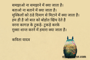 समझाओ ना समझाने में क्या जाता है।
बताओ ना बताने में क्या जाता है।
मुश्किलों को ठंडे दिमाग से मिटाने में क्या जाता है।
हम ही है जो बात को बोहोत खिंच देते है
वरना कागज़ के टुकड़े- टुकड़े करके
ग़ुस्सा शान्त करने में हमारा क्या जाता है।

कविता यादव
