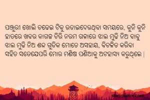 ପଞ୍ଜୁରୀ ଖୋଲି ଚଢେଇ ଟିକୁ ଉଡାଇଦେଉଥିବା ସମୟରେ, କୁନି କୁନି ହାତରେ ଖବର କାଗଜ ଚିରି ନରମ ଗଳାରେ ଝାଲ ମୁଢି ନିଅ ବାବୁ ଝାଲ ମୁଢି ନିଅ ଶବ୍ଦ ଗୁଡିକ ମୋତେ ଅସହାୟ, ବିଚଳିତ କରିବା ସହିତ ସତେଯେପରି ମୋର ମଣିଷ ପଣିଆକୁ ଅଟହାସ୍ୟ କରୁଥିଲେ |