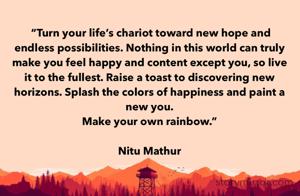 
 “Turn your life’s chariot toward new hope and endless possibilities. Nothing in this world can truly make you feel happy and content except you, so live it to the fullest. Raise a toast to discovering new horizons. Splash the colors of happiness and paint a new you.
Make your own rainbow.” 

Nitu Mathur 