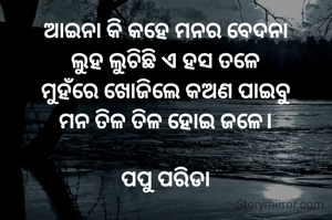 ଆଇନା କି କହେ ମନର ବେଦନା
ଲୁହ ଲୁଚିଛି ଏ ହସ ତଳେ
ମୁହଁରେ ଖୋଜିଲେ କଅଣ ପାଇବୁ
ମନ ତିଳ ତିଳ ହୋଇ ଜଳେ।

ପପୁ ପରିଡା